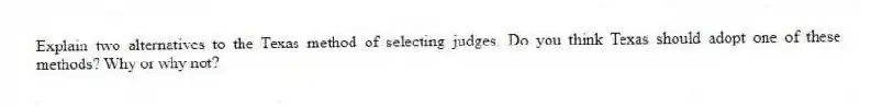 Explain two alternatives to the Texas method of selecting judges. Do you think Texas should adopt one of these methods? Why or why not?