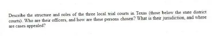 Describe the structure and roles of the three local trial courts in Texas (those below the state district courts). Who are their officers, and how are these persons chosen? What is their jurisdiction, and where are cases appealed?