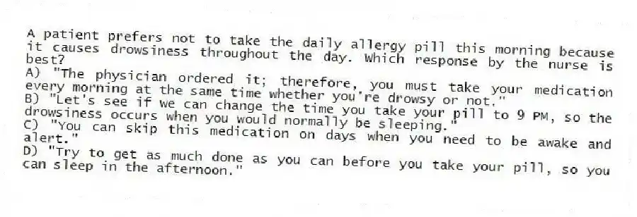 A patient prefers not to take the daily allergy pill this morning because it causes drowsiness throughout the day. Which response by the nurse is best?
A) "The physician ordered it; therefore, you must take your medication every morning at the same time whether you're drowsy or not."
B) "Let's see if we can change the time you take your pill to 9 PM, so the drowsiness occurs when you would normally be sleeping."
C) "You can skip this medication on days when you need to be awake and alert."
D) "Try to get as much done as you can before you take your pill, so you can sleep in the afternoon."