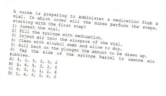 A nurse is preparing to administer a medication from a vial. In which order will the nurse perform the steps, starting with the first step?
1) Invert the vial.
2) Fill the syringe with medication.
3) Inject air into the airspace of the vial.
4) Clean with alcohol swab and allow to dry.
5) Pull back on the plunger the amount to be drawn up.
6) Tap the side of the syringe barrel to remove air bubbles.
A) 4, 1, 5, 3, 6, 2
B) 1, 4, 5, 3, 2, 6
C) 4, 5, 3, 1, 2, 6
D) 1, 4, 5, 3, 6, 2