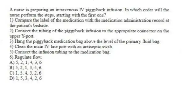A nurse is preparing an intravenous IV piggyback infusion. In which order will the nurse perform the steps, starting with the first one?
1) Compare the label of the medication with the medication administration record at the patient's bedside.
2) Connect the tubing of the piggyback infusion to the appropriate connector on the upper Y-port.
3) Hang the piggyback medication bag above the level of the primary fluid bag.
4) Clean the main IV line port with an antiseptic swab.
5) Connect the infusion tubing to the medication bag.
6) Regulate flow.
A) 5, 2, 1, 4, 3, 6
B) 5, 2, 1, 3, 4, 6
C) 1, 5, 4, 3, 2, 6
D) 1, 5, 3, 4, 2, 6
