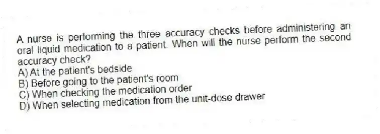 A nurse is performing the three accuracy checks before administering an oral liquid medication to a patient. When will the nurse perform the second accuracy check?
A) At the patient's bedside
B) Before going to the patient's room
C) When checking the medication order
D) When selecting medication from the unit-dose drawer