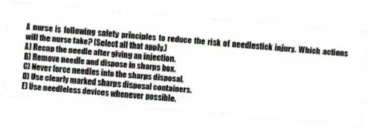 A nurse is following safety principles to reduce the risk of needlestick injury. Which actions will the nurse take? (Select all that apply.)
A) Recap the needle after giving an injection.
B) Remove needle and dispose in sharps box.
C) Never force needles into the sharps disposal.
D) Use clearly marked sharps disposal containers.
E) Use needleless devices whenever possible.