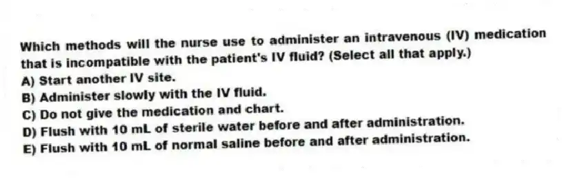 Which methods will the nurse use to administer an intravenous (IV) medication that is incompatible with the patient's IV fluid? (Select all that apply.)
A) Start another IV site.
B) Administer slowly with the IV fluid.
C) Do not give the medication and chart.
D) Flush with 10 mL of sterile water before and after administration.
E) Flush with 10 mL of normal saline before and after administration.