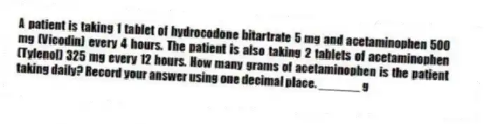 A patient is taking 1 tablet of hydrocodone bitartrate 5 mg and acetaminophen 500 mg (Vicodin) every 4 hours. The patient is also taking 2 tablets of acetaminophen (Tylenol) 325 mg every 12 hours. How many grams of acetaminophen is the patient taking daily? Record your answer using one decimal place. ______ g
