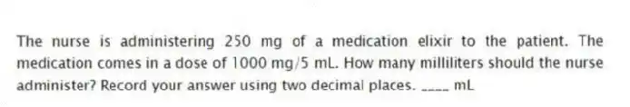 The nurse is administering 250 mg of a medication elixir to the patient. The medication comes in a dose of 1000 mg/5 mL. How many milliliters should the nurse administer? Record your answer using two decimal places. ____ mL