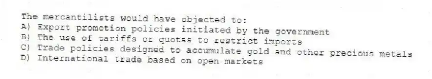 The mercantilists would have objected to:
A) Export promotion policies initiated by the government
B) The use of tariffs or quotas to restrict imports
C) Trade policies designed to accumulate gold and other precious metals
D) International trade based on open markets