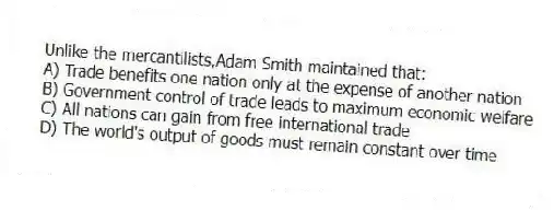 Unlike the mercantilists,Adam Smith maintained that:
A) Trade benefits one nation only at the expense of another nation
B) Government control of trade leads to maximum economic welfare
C) All nations can gain from free international trade
D) The world's output of goods must remain constant over time