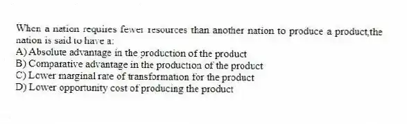 When a nation requires fewer resources than another nation to produce a product,the nation is said to have a:
A) Absolute advantage in the production of the product
B) Comparative advantage in the production of the product
C) Lower marginal rate of transformation for the product
D) Lower opportunity cost of producing the product