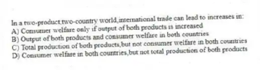In a two-product,two-country world,international trade can lead to increases in:
A) Consumer welfare only if output of both products is increased
B) Output of both products and consumer welfare in both countries
C) Total production of both products,but not consumer welfare in both countries
D) Consumer welfare in both countries,but not total production of both products