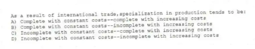 As a result of international trade,specialization in production tends to be:
A) Complete with constant costs--complete with increasing costs
B) Complete with constant costs--incomplete with increasing costs
C) Incomplete with constant costs--complete with increasing costs
D) Incomplete with constant costs--incomplete with increasing costs