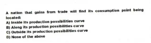 A nation that gains from trade will find its consumption point being located:
A) Inside its production possibilities curve
B) Along its production possibilities curve
C) Outside its production possibilities curve
D) None of the above