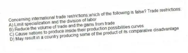 Concerning international trade restrictions,which of the following is false? Trade restrictions:
A) Limit specialization and the division of labor
B) Reduce the volume of trade and the gains from trade
C) Cause nations to produce inside their production possibilities curves
D) May result in a country producing some of the product of its comparative disadvantage