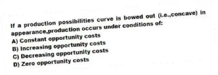 If a production possibilities curve is bowed out (i.e.,concave) in appearance,production occurs under conditions of:
A) Constant opportunity costs
B) Increasing opportunity costs
C) Decreasing opportunity costs
D) Zero opportunity costs