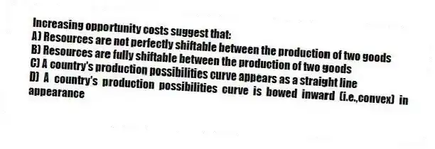 Increasing opportunity costs suggest that:
A) Resources are not perfectly shiftable between the production of two goods
B) Resources are fully shiftable between the production of two goods
C) A country's production possibilities curve appears as a straight line
D) A country's production possibilities curve is bowed inward (i.e.,convex) in appearance