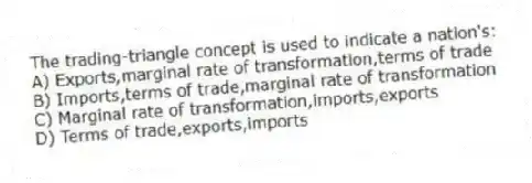 The trading-triangle concept is used to indicate a nation's:
A) Exports,marginal rate of transformation,terms of trade
B) Imports,terms of trade,marginal rate of transformation
C) Marginal rate of transformation,imports,exports
D) Terms of trade,exports,imports