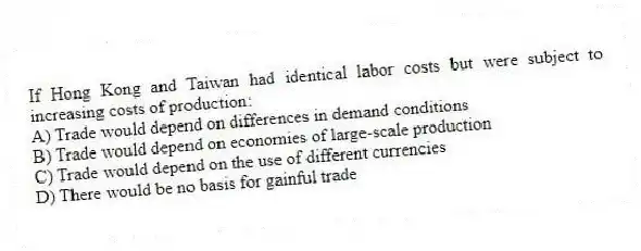 If Hong Kong and Taiwan had identical labor costs but were subject to increasing costs of production:
A) Trade would depend on differences in demand conditions
B) Trade would depend on economies of large-scale production
C) Trade would depend on the use of different currencies
D) There would be no basis for gainful trade