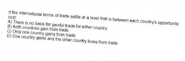 If the international terms of trade settle at a level that is between each country's opportunity cost:
A) There is no basis for gainful trade for either country
B) Both countries gain from trade
C) Only one country gains from trade
D) One country gains and the other country loses from trade
