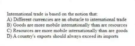 International trade is based on the notion that:
A) Different currencies are an obstacle to international trade
B) Goods are more mobile internationally than are resources
C) Resources are more mobile internationally than are goods
D) A country's exports should always exceed its imports
