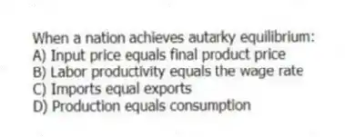 When a nation achieves autarky equilibrium:
A) Input price equals final product price
B) Labor productivity equals the wage rate
C) Imports equal exports
D) Production equals consumption