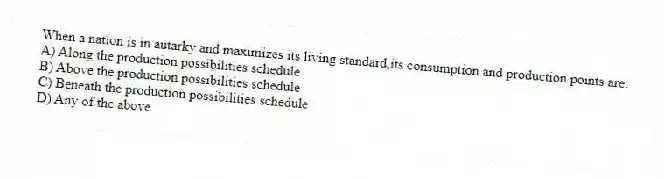 When a nation is in autarky and maximizes its living standard,its consumption and production points are:
A) Along the production possibilities schedule
B) Above the production possibilities schedule
C) Beneath the production possibilities schedule
D) Any of the above