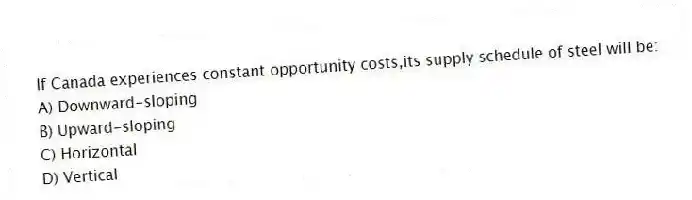 If Canada experiences constant opportunity costs,its supply schedule of steel will be:
A) Downward-sloping
B) Upward-sloping
C) Horizontal
D) Vertical