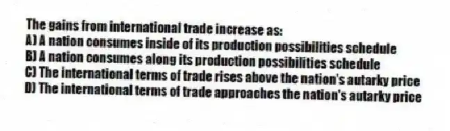 The gains from international trade increase as:
A) A nation consumes inside of its production possibilities schedule
B) A nation consumes along its production possibilities schedule
C) The international terms of trade rises above the nation's autarky price
D) The international terms of trade approaches the nation's autarky price