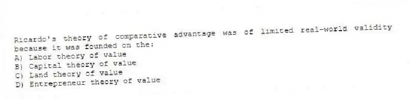 Ricardo's theory of comparative advantage was of limited real-world validity because it was founded on the:
A) Labor theory of value
B) Capital theory of value
C) Land theory of value
D) Entrepreneur theory of value