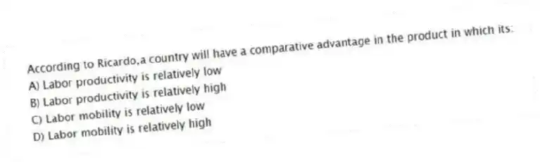 According to Ricardo,a country will have a comparative advantage in the product in which its:
A) Labor productivity is relatively low
B) Labor productivity is relatively high
C) Labor mobility is relatively low
D) Labor mobility is relatively high