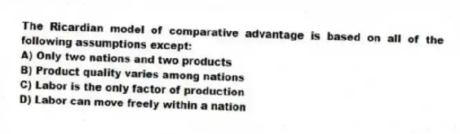 The Ricardian model of comparative advantage is based on all of the following assumptions except:
A) Only two nations and two products
B) Product quality varies among nations
C) Labor is the only factor of production
D) Labor can move freely within a nation