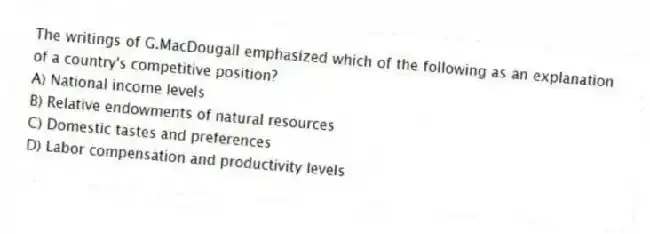 The writings of G.MacDougall emphasized which of the following as an explanation of a country's competitive position?
A) National income levels
B) Relative endowments of natural resources
C) Domestic tastes and preferences
D) Labor compensation and productivity levels