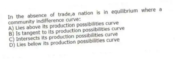 In the absence of trade,a nation is in equilibrium where a community indifference curve:
A) Lies above its production possibilities curve
B) Is tangent to its production possibilities curve
C) Intersects its production possibilities curve
D) Lies below its production possibilities curve