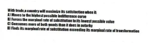 With trade,a country will maximize its satisfaction when it:
A) Moves to the highest possible indifference curve
B) Forces the marginal rate of substitution to its lowest possible value
C) Consumes more of both goods than it does in autarky
D) Finds its marginal rate of substitution exceeding its marginal rate of transformation
