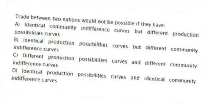 Trade between two nations would not be possible if they have:
A) Identical community indifference curves but different production possibilities curves
B) Identical production possibilities curves but different community indifference curves
C) Different production possibilities curves and different community indifference curves
D) Identical production possibilities curves and identical community indifference curves
