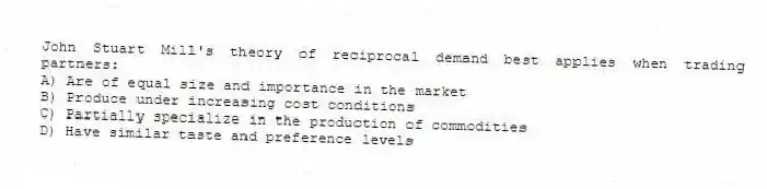 John Stuart Mill's theory of reciprocal demand best applies when trading partners:
A) Are of equal size and importance in the market
B) Produce under increasing cost conditions
C) Partially specialize in the production of commodities
D) Have similar taste and preference levels