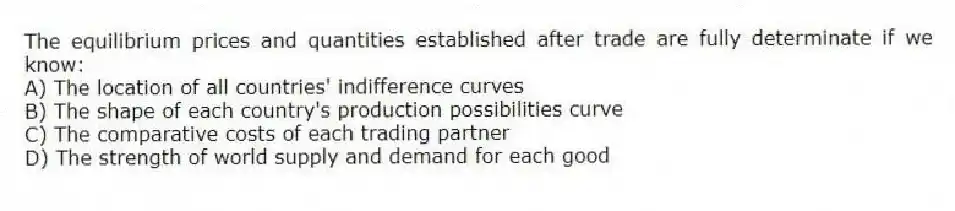 The equilibrium prices and quantities established after trade are fully determinate if we know:
A) The location of all countries' indifference curves
B) The shape of each country's production possibilities curve
C) The comparative costs of each trading partner
D) The strength of world supply and demand for each good