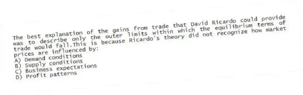 The best explanation of the gains from trade that David Ricardo could provide was to describe only the outer limits within which the equilibrium terms of trade would fall.This is because Ricardo's theory did not recognize how market prices are influenced by:
A) Demand conditions
B) Supply conditions
C) Business expectations
D) Profit patterns