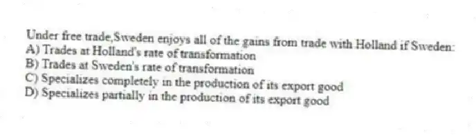 Under free trade,Sweden enjoys all of the gains from trade with Holland if Sweden:
A) Trades at Holland's rate of transformation
B) Trades at Sweden's rate of transformation
C) Specializes completely in the production of its export good
D) Specializes partially in the production of its export good