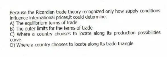 Because the Ricardian trade theory recognized only how supply conditions influence international prices,it could determine:
A) The equilibrium terms of trade
B) The outer limits for the terms of trade
C) Where a country chooses to locate along its production possibilities curve
D) Where a country chooses to locate along its trade triangle