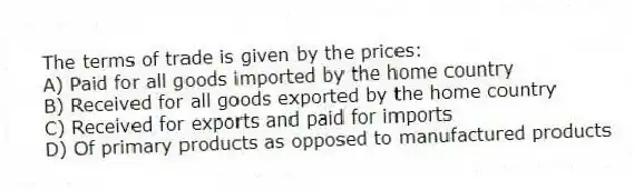 The terms of trade is given by the prices:
A) Paid for all goods imported by the home country
B) Received for all goods exported by the home country
C) Received for exports and paid for imports
D) Of primary products as opposed to manufactured products
