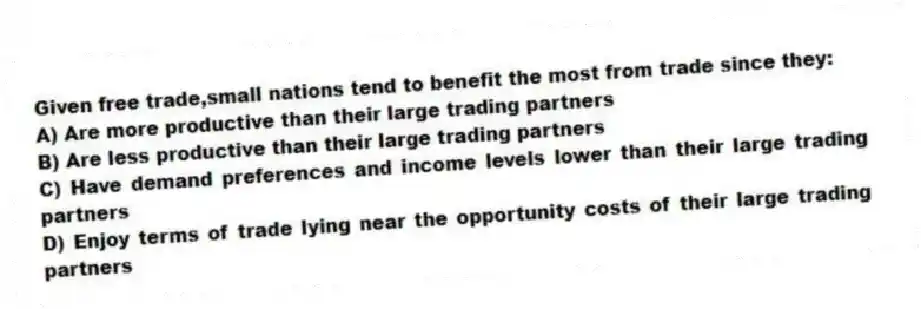 Given free trade,small nations tend to benefit the most from trade since they:
A) Are more productive than their large trading partners
B) Are less productive than their large trading partners
C) Have demand preferences and income levels lower than their large trading partners
D) Enjoy terms of trade lying near the opportunity costs of their large trading partners