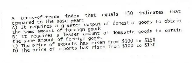 A terms-of-trade index that equals 150 indicates that compared to the base year:
A) It requires a greater output of domestic goods to obtain the same amount of foreign goods
B) It requires a lesser amount of domestic goods to obtain the same amount of foreign goods
C) The price of exports has risen from $100 to $150
D) The price of imports has risen from $100 to $150