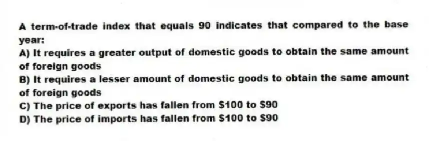 A term-of-trade index that equals 90 indicates that compared to the base year:
A) It requires a greater output of domestic goods to obtain the same amount of foreign goods
B) It requires a lesser amount of domestic goods to obtain the same amount of foreign goods
C) The price of exports has fallen from $100 to $90
D) The price of imports has fallen from $100 to $90