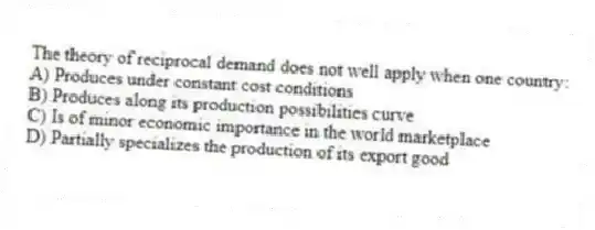 The theory of reciprocal demand does not well apply when one country:
A) Produces under constant cost conditions
B) Produces along its production possibilities curve
C) Is of minor economic importance in the world marketplace
D) Partially specializes the production of its export good