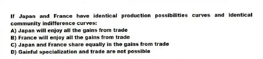 If Japan and France have identical production possibilities curves and identical community indifference curves:
A) Japan will enjoy all the gains from trade
B) France will enjoy all the gains from trade
C) Japan and France share equally in the gains from trade
D) Gainful specialization and trade are not possible