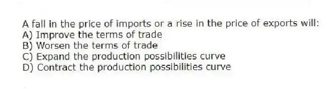 A fall in the price of imports or a rise in the price of exports will:
A) Improve the terms of trade
B) Worsen the terms of trade
C) Expand the production possibilities curve
D) Contract the production possibilities curve