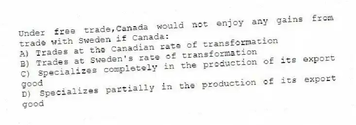 Under free trade,Canada would not enjoy any gains from trade with Sweden if Canada:
A) Trades at the Canadian rate of transformation
B) Trades at Sweden's rate of transformation
C) Specializes completely in the production of its export good
D) Specializes partially in the production of its export good
