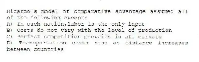 Ricardo's model of comparative advantage assumed all of the following except:
A) In each nation,labor is the only input
B) Costs do not vary with the level of production
C) Perfect competition prevails in all markets
D) Transportation costs rise as distance increases between countries