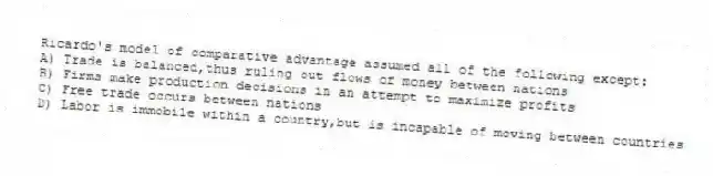 Ricardo's model of comparative advantage assumed all of the following except:
A) Trade is balanced,thus ruling out flows of money between nations
B) Firms make production decisions in an attempt to maximize profits
C) Free trade occurs between nations
D) Labor is immobile within a country,but is incapable of moving between countries