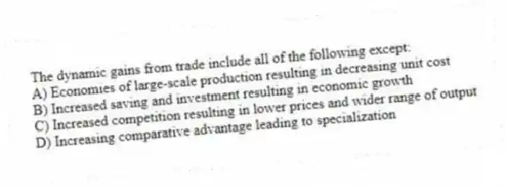 The dynamic gains from trade include all of the following except:
A) Economies of large-scale production resulting in decreasing unit cost
B) Increased saving and investment resulting in economic growth
C) Increased competition resulting in lower prices and wider range of output
D) Increasing comparative advantage leading to specialization